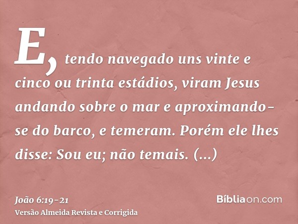 E, tendo navegado uns vinte e cinco ou trinta estádios, viram Jesus andando sobre o mar e aproximando-se do barco, e temeram.Porém ele lhes disse: Sou eu; não t