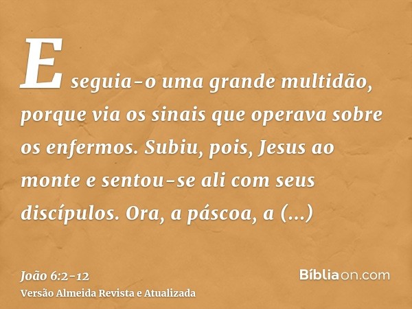 E seguia-o uma grande multidão, porque via os sinais que operava sobre os enfermos.Subiu, pois, Jesus ao monte e sentou-se ali com seus discípulos.Ora, a páscoa