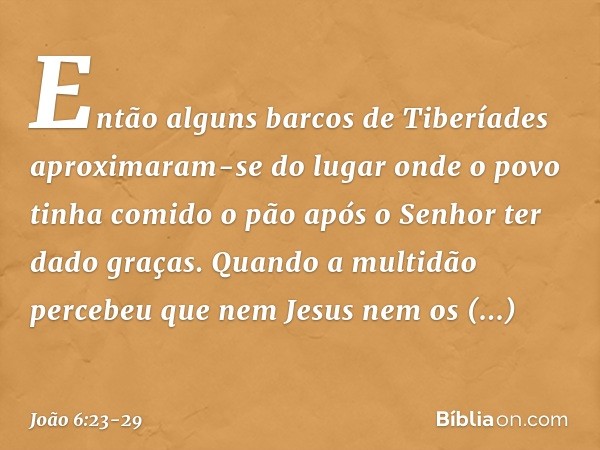 Então alguns barcos de Tiberíades aproximaram-se do lugar onde o povo tinha comido o pão após o Senhor ter dado graças. Quando a multidão percebeu que nem Jesus