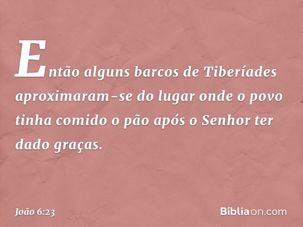 Então alguns barcos de Tiberíades aproximaram-se do lugar onde o povo tinha comido o pão após o Senhor ter dado graças. -- João 6:23