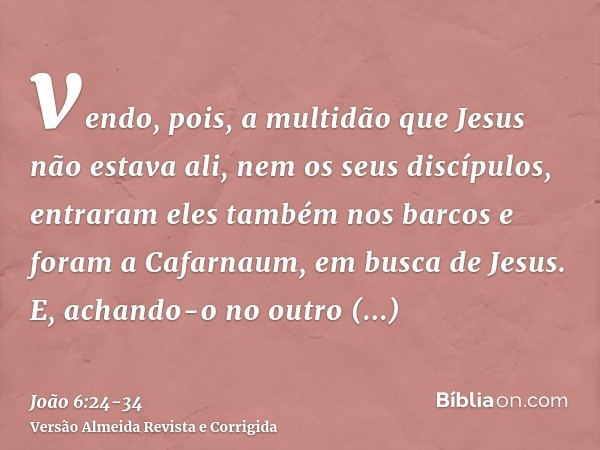 vendo, pois, a multidão que Jesus não estava ali, nem os seus discípulos, entraram eles também nos barcos e foram a Cafarnaum, em busca de Jesus.E, achando-o no