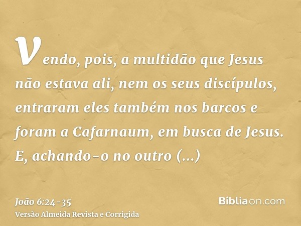 vendo, pois, a multidão que Jesus não estava ali, nem os seus discípulos, entraram eles também nos barcos e foram a Cafarnaum, em busca de Jesus.E, achando-o no