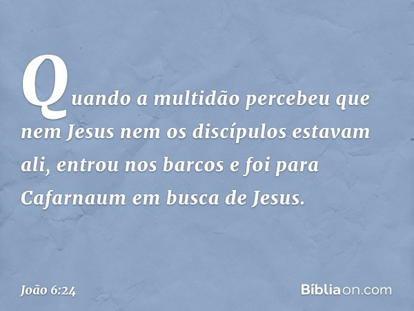 Quando a multidão percebeu que nem Jesus nem os discípulos estavam ali, entrou nos barcos e foi para Cafarnaum em busca de Jesus. -- João 6:24