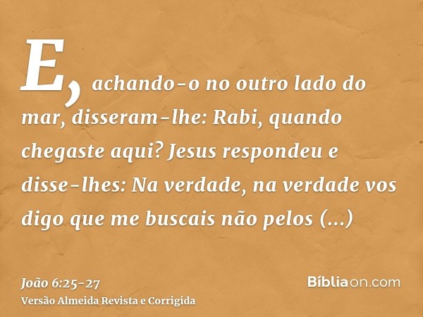 E, achando-o no outro lado do mar, disseram-lhe: Rabi, quando chegaste aqui?Jesus respondeu e disse-lhes: Na verdade, na verdade vos digo que me buscais não pel