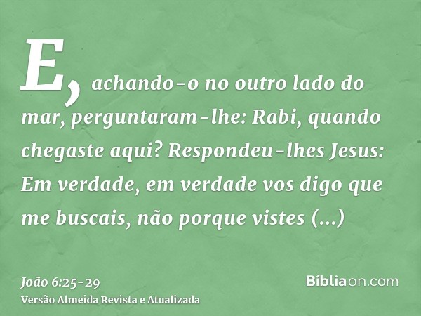 E, achando-o no outro lado do mar, perguntaram-lhe: Rabi, quando chegaste aqui?Respondeu-lhes Jesus: Em verdade, em verdade vos digo que me buscais, não porque 