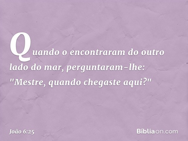 Quando o encontraram do outro lado do mar, perguntaram-lhe: "Mestre, quando chegaste aqui?" -- João 6:25