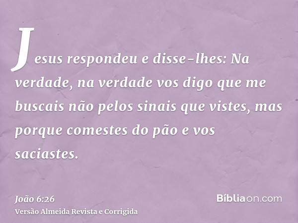 Jesus respondeu e disse-lhes: Na verdade, na verdade vos digo que me buscais não pelos sinais que vistes, mas porque comestes do pão e vos saciastes.