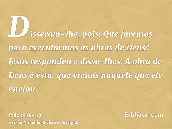 Disseram-lhe, pois: Que faremos para executarmos as obras de Deus?Jesus respondeu e disse-lhes: A obra de Deus é esta: que creiais naquele que ele enviou.