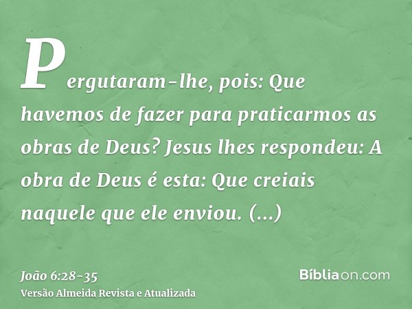 Pergutaram-lhe, pois: Que havemos de fazer para praticarmos as obras de Deus?Jesus lhes respondeu: A obra de Deus é esta: Que creiais naquele que ele enviou.Per