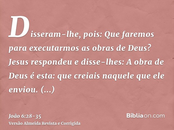 Disseram-lhe, pois: Que faremos para executarmos as obras de Deus?Jesus respondeu e disse-lhes: A obra de Deus é esta: que creiais naquele que ele enviou.Disser