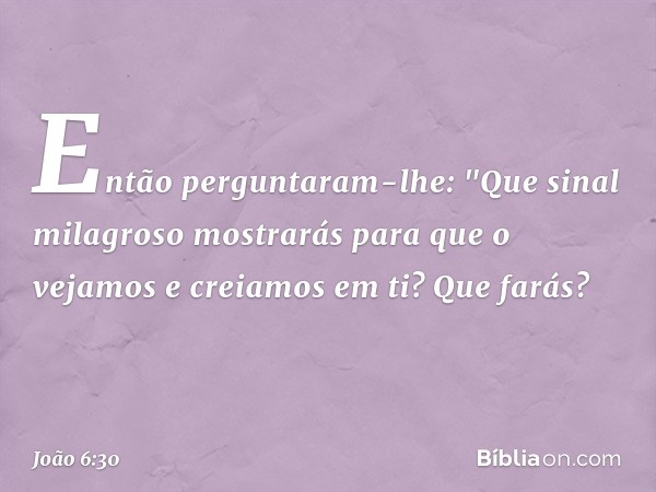 Então perguntaram-lhe: "Que sinal milagroso mostrarás para que o vejamos e creiamos em ti? Que farás? -- João 6:30