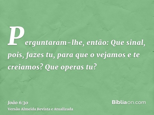 Perguntaram-lhe, então: Que sinal, pois, fazes tu, para que o vejamos e te creiamos? Que operas tu?