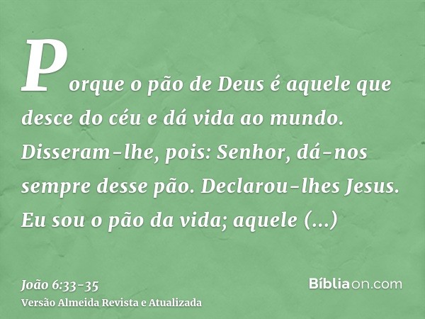 Porque o pão de Deus é aquele que desce do céu e dá vida ao mundo.Disseram-lhe, pois: Senhor, dá-nos sempre desse pão.Declarou-lhes Jesus. Eu sou o pão da vida;