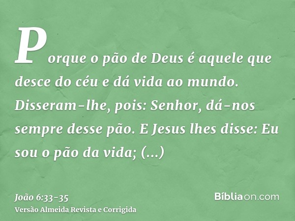 Porque o pão de Deus é aquele que desce do céu e dá vida ao mundo.Disseram-lhe, pois: Senhor, dá-nos sempre desse pão.E Jesus lhes disse: Eu sou o pão da vida; 