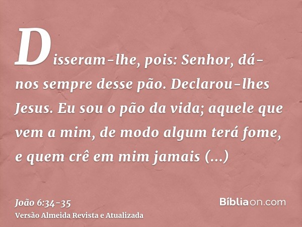 Disseram-lhe, pois: Senhor, dá-nos sempre desse pão.Declarou-lhes Jesus. Eu sou o pão da vida; aquele que vem a mim, de modo algum terá fome, e quem crê em mim 