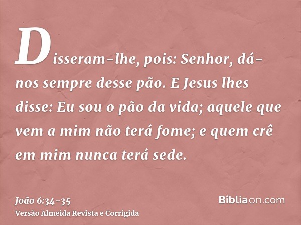 Disseram-lhe, pois: Senhor, dá-nos sempre desse pão.E Jesus lhes disse: Eu sou o pão da vida; aquele que vem a mim não terá fome; e quem crê em mim nunca terá s