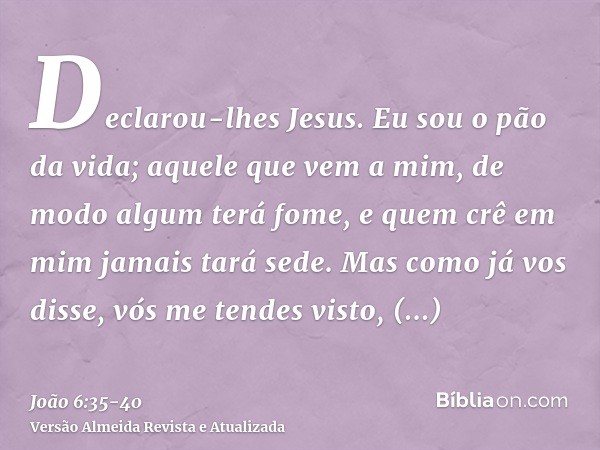 Declarou-lhes Jesus. Eu sou o pão da vida; aquele que vem a mim, de modo algum terá fome, e quem crê em mim jamais tará sede.Mas como já vos disse, vós me tende