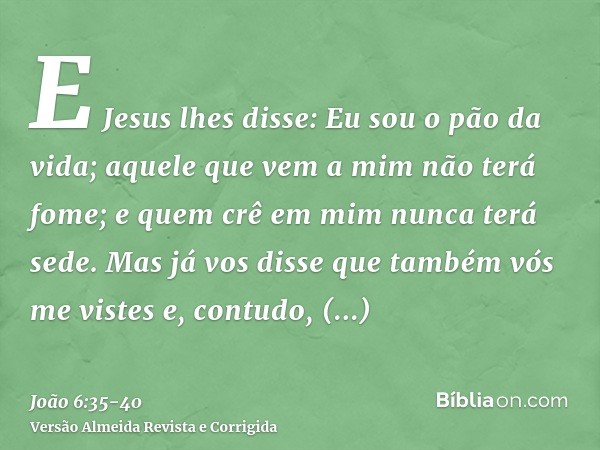 E Jesus lhes disse: Eu sou o pão da vida; aquele que vem a mim não terá fome; e quem crê em mim nunca terá sede.Mas já vos disse que também vós me vistes e, con