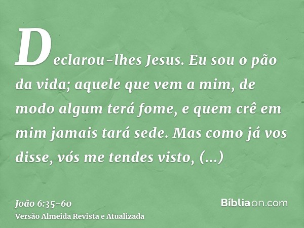 Declarou-lhes Jesus. Eu sou o pão da vida; aquele que vem a mim, de modo algum terá fome, e quem crê em mim jamais tará sede.Mas como já vos disse, vós me tende