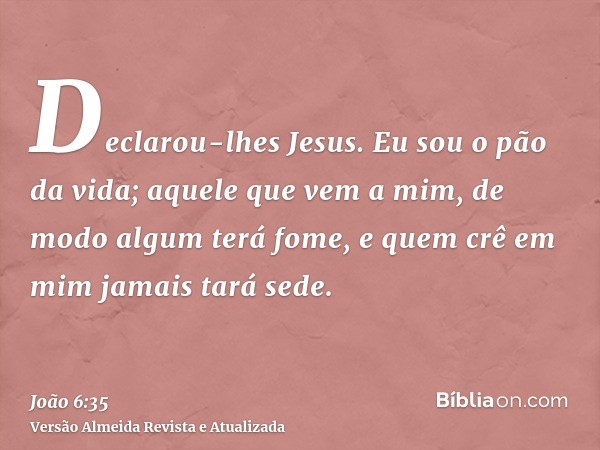 Declarou-lhes Jesus. Eu sou o pão da vida; aquele que vem a mim, de modo algum terá fome, e quem crê em mim jamais tará sede.