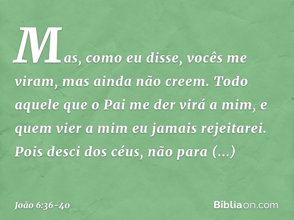 Mas, como eu disse, vocês me viram, mas ainda não creem. Todo aquele que o Pai me der virá a mim, e quem vier a mim eu jamais rejeitarei. Pois desci dos céus, n