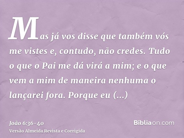 Mas já vos disse que também vós me vistes e, contudo, não credes.Tudo o que o Pai me dá virá a mim; e o que vem a mim de maneira nenhuma o lançarei fora.Porque 