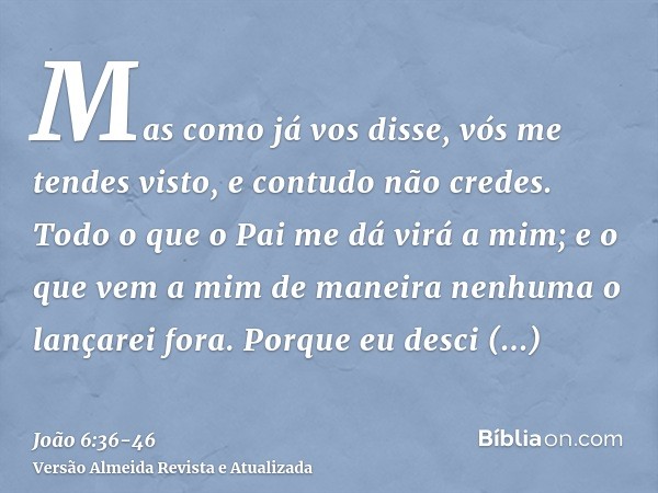 Mas como já vos disse, vós me tendes visto, e contudo não credes.Todo o que o Pai me dá virá a mim; e o que vem a mim de maneira nenhuma o lançarei fora.Porque