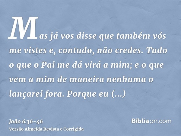 Mas já vos disse que também vós me vistes e, contudo, não credes.Tudo o que o Pai me dá virá a mim; e o que vem a mim de maneira nenhuma o lançarei fora.Porque