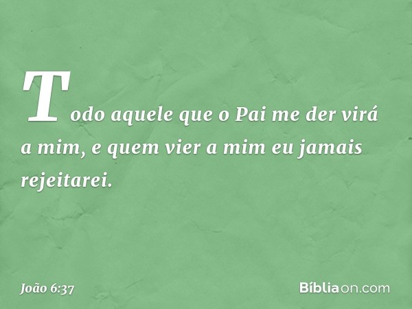 Todo aquele que o Pai me der virá a mim, e quem vier a mim eu jamais rejeitarei. -- João 6:37