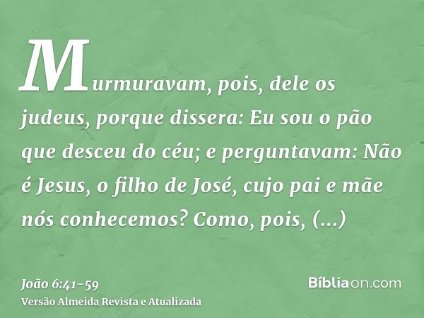 Murmuravam, pois, dele os judeus, porque dissera: Eu sou o pão que desceu do céu;e perguntavam: Não é Jesus, o filho de José, cujo pai e mãe nós conhecemos? Com