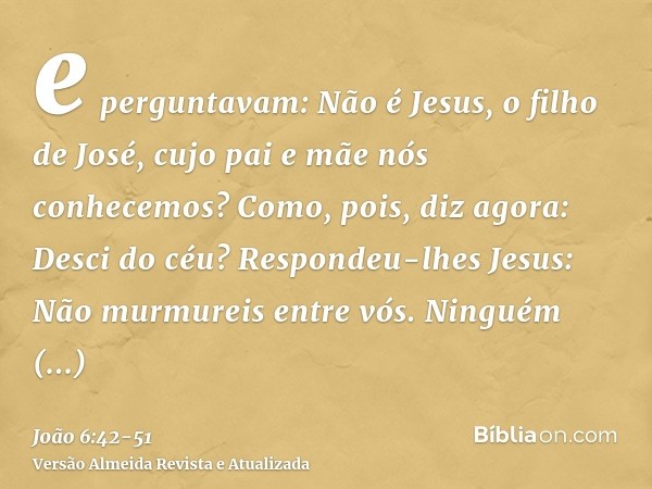 e perguntavam: Não é Jesus, o filho de José, cujo pai e mãe nós conhecemos? Como, pois, diz agora: Desci do céu?Respondeu-lhes Jesus: Não murmureis entre vós.Ni