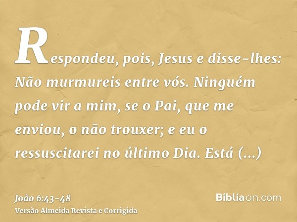 Respondeu, pois, Jesus e disse-lhes: Não murmureis entre vós.Ninguém pode vir a mim, se o Pai, que me enviou, o não trouxer; e eu o ressuscitarei no último Dia.