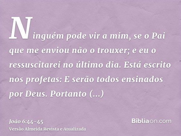 Ninguém pode vir a mim, se o Pai que me enviou não o trouxer; e eu o ressuscitarei no último dia.Está escrito nos profetas: E serão todos ensinados por Deus. Po