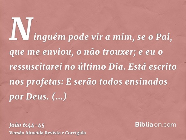 Ninguém pode vir a mim, se o Pai, que me enviou, o não trouxer; e eu o ressuscitarei no último Dia.Está escrito nos profetas: E serão todos ensinados por Deus. 