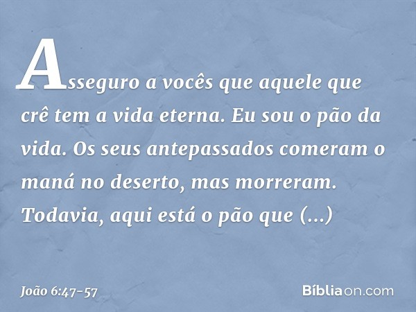 Asseguro a vocês que aquele que crê tem a vida eterna. Eu sou o pão da vida. Os seus antepassados comeram o maná no deserto, mas morreram. Todavia, aqui está o 