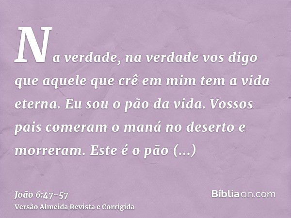 Na verdade, na verdade vos digo que aquele que crê em mim tem a vida eterna.Eu sou o pão da vida.Vossos pais comeram o maná no deserto e morreram.Este é o pão q