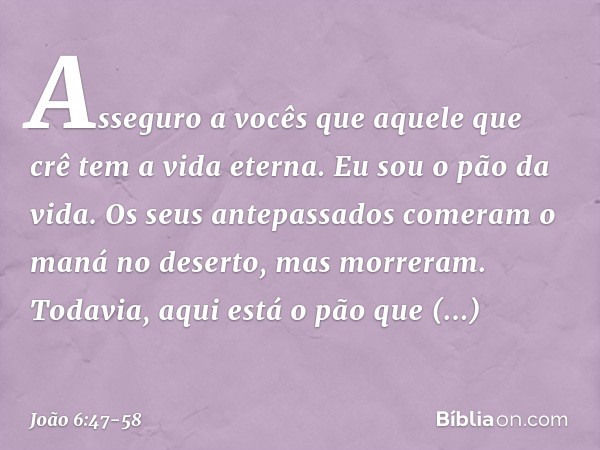 Asseguro a vocês que aquele que crê tem a vida eterna. Eu sou o pão da vida. Os seus antepassados comeram o maná no deserto, mas morreram. Todavia, aqui está o 