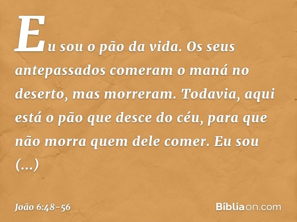 Eu sou o pão da vida. Os seus antepassados comeram o maná no deserto, mas morreram. Todavia, aqui está o pão que desce do céu, para que não morra quem dele come