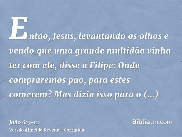 Então, Jesus, levantando os olhos e vendo que uma grande multidão vinha ter com ele, disse a Filipe: Onde compraremos pão, para estes comerem?Mas dizia isso par