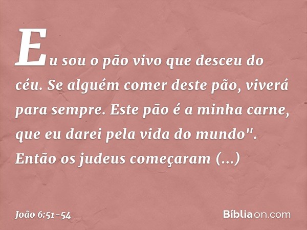 Eu sou o pão vivo que desceu do céu. Se alguém comer deste pão, viverá para sempre. Este pão é a minha carne, que eu darei pela vida do mundo". Então os judeus 