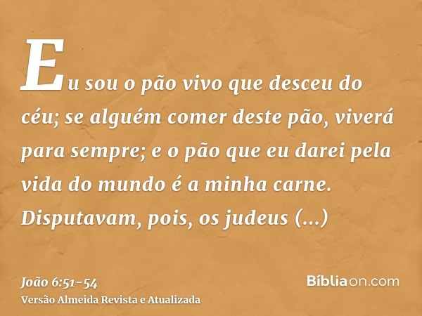 Eu sou o pão vivo que desceu do céu; se alguém comer deste pão, viverá para sempre; e o pão que eu darei pela vida do mundo é a minha carne.Disputavam, pois, os