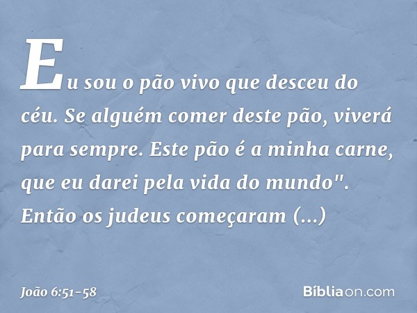 Eu sou o pão vivo que desceu do céu. Se alguém comer deste pão, viverá para sempre. Este pão é a minha carne, que eu darei pela vida do mundo". Então os judeus