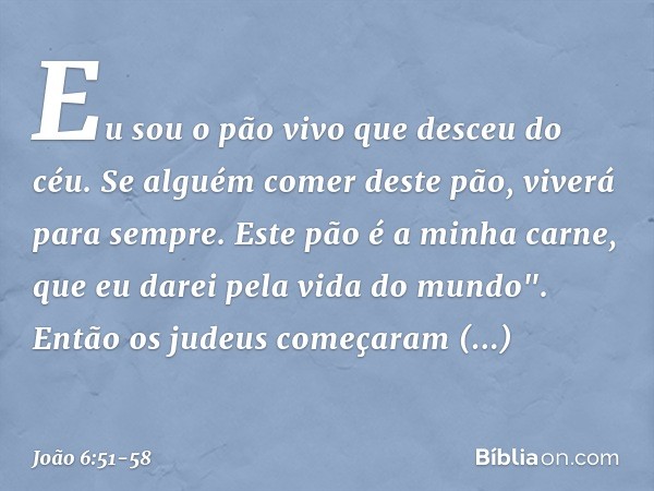 Eu sou o pão vivo que desceu do céu. Se alguém comer deste pão, viverá para sempre. Este pão é a minha carne, que eu darei pela vida do mundo". Então os judeus 