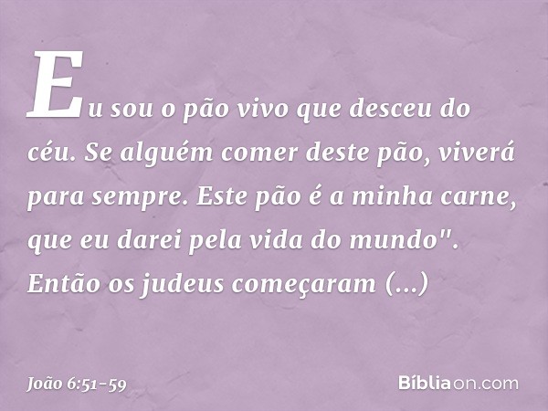 Eu sou o pão vivo que desceu do céu. Se alguém comer deste pão, viverá para sempre. Este pão é a minha carne, que eu darei pela vida do mundo". Então os judeus