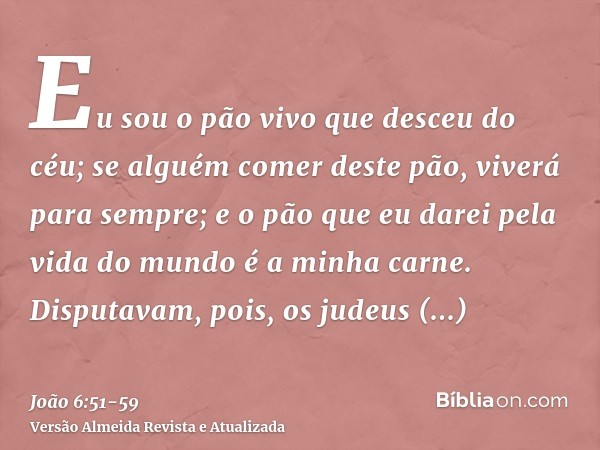 Eu sou o pão vivo que desceu do céu; se alguém comer deste pão, viverá para sempre; e o pão que eu darei pela vida do mundo é a minha carne.Disputavam, pois, os