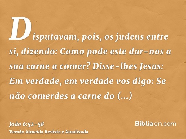 Disputavam, pois, os judeus entre si, dizendo: Como pode este dar-nos a sua carne a comer?Disse-lhes Jesus: Em verdade, em verdade vos digo: Se não comerdes a c