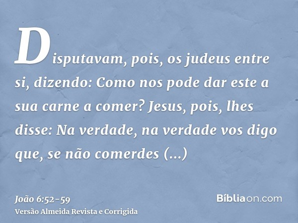 Disputavam, pois, os judeus entre si, dizendo: Como nos pode dar este a sua carne a comer?Jesus, pois, lhes disse: Na verdade, na verdade vos digo que, se não c