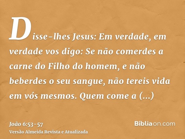 Disse-lhes Jesus: Em verdade, em verdade vos digo: Se não comerdes a carne do Filho do homem, e não beberdes o seu sangue, não tereis vida em vós mesmos.Quem co