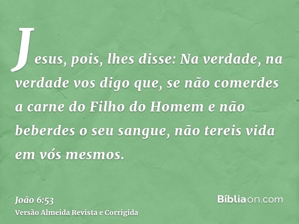 Jesus, pois, lhes disse: Na verdade, na verdade vos digo que, se não comerdes a carne do Filho do Homem e não beberdes o seu sangue, não tereis vida em vós mesm