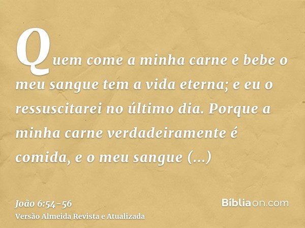 Quem come a minha carne e bebe o meu sangue tem a vida eterna; e eu o ressuscitarei no último dia.Porque a minha carne verdadeiramente é comida, e o meu sangue 